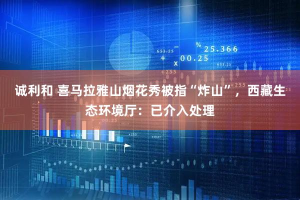 诚利和 喜马拉雅山烟花秀被指“炸山”，西藏生态环境厅：已介入处理