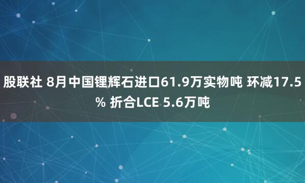 股联社 8月中国锂辉石进口61.9万实物吨 环减17.5% 折合LCE 5.6万吨