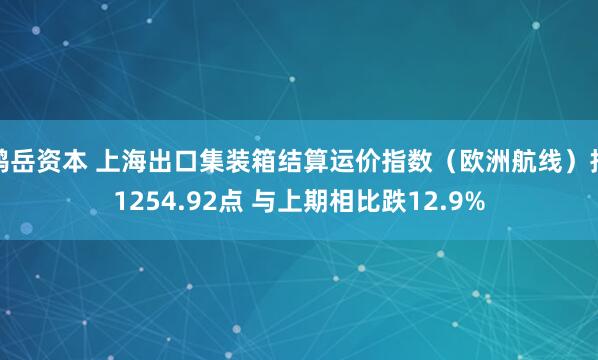 鸿岳资本 上海出口集装箱结算运价指数（欧洲航线）报1254.92点 与上期相比跌12.9%