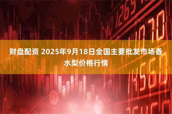 财盘配资 2025年9月18日全国主要批发市场香水梨价格行情
