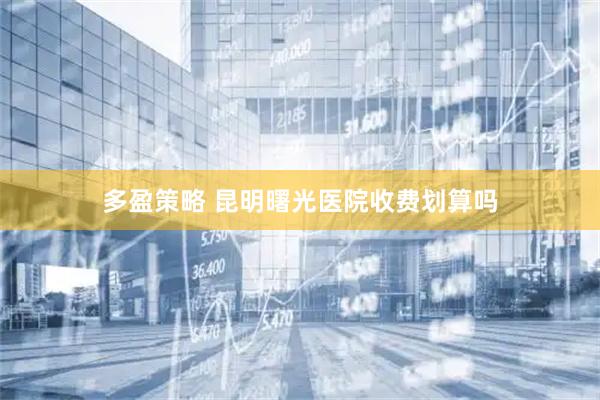 多盈策略 昆明曙光医院收费划算吗