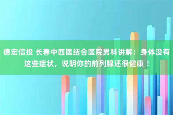 德宏信投 长春中西医结合医院男科讲解：身体没有这些症状，说明你的前列腺还很健康 ！