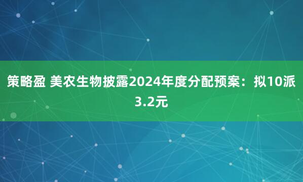 策略盈 美农生物披露2024年度分配预案：拟10派3.2元