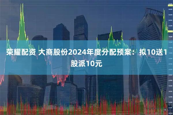 荣耀配资 大商股份2024年度分配预案：拟10送1股派10元