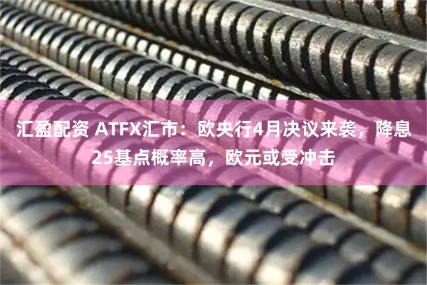 汇盈配资 ATFX汇市：欧央行4月决议来袭，降息25基点概率高，欧元或受冲击