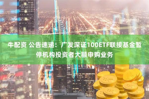 牛配资 公告速递：广发深证100ETF联接基金暂停机构投资者大额申购业务