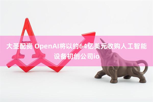 大圣配资 OpenAI将以约64亿美元收购人工智能设备初创公司io