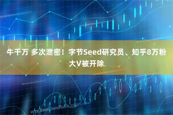 牛千万 多次泄密！字节Seed研究员、知乎8万粉大V被开除