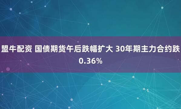盟牛配资 国债期货午后跌幅扩大 30年期主力合约跌0.36%