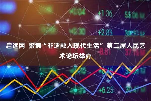 启远网  聚焦“非遗融入现代生活” 第二届人民艺术论坛举办