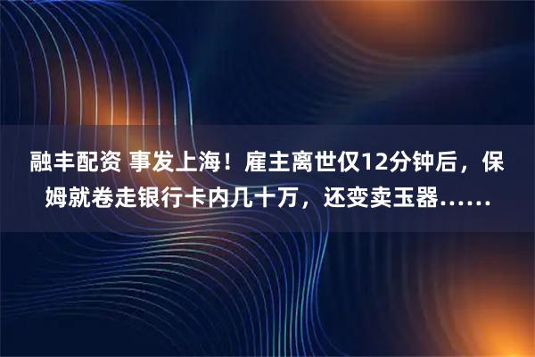 融丰配资 事发上海！雇主离世仅12分钟后，保姆就卷走银行卡内几十万，还变卖玉器……