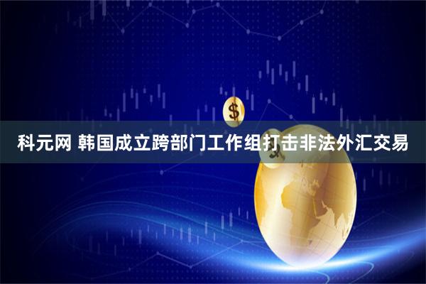 科元网 韩国成立跨部门工作组打击非法外汇交易