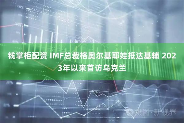 钱掌柜配资 IMF总裁格奥尔基耶娃抵达基辅 2023年以来首访乌克兰