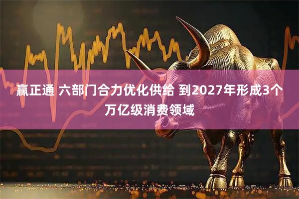 赢正通 六部门合力优化供给 到2027年形成3个万亿级消费领域