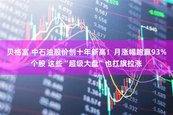 贝格富 中石油股价创十年新高！月涨幅跑赢93%个股 这些“超级大盘”也扛旗拉涨