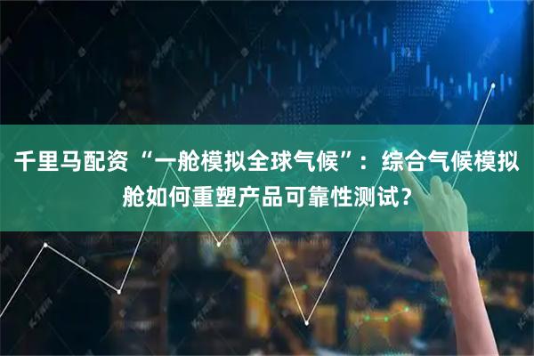 千里马配资 “一舱模拟全球气候”：综合气候模拟舱如何重塑产品可靠性测试？