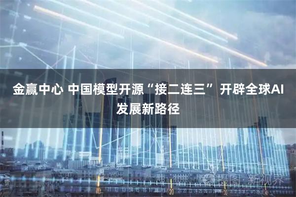 金赢中心 中国模型开源“接二连三” 开辟全球AI发展新路径
